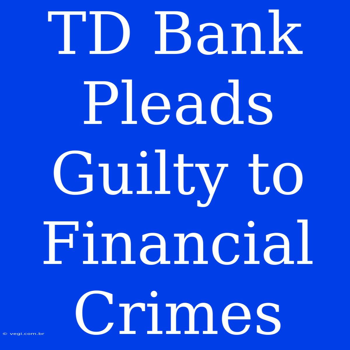 TD Bank Pleads Guilty To Financial Crimes