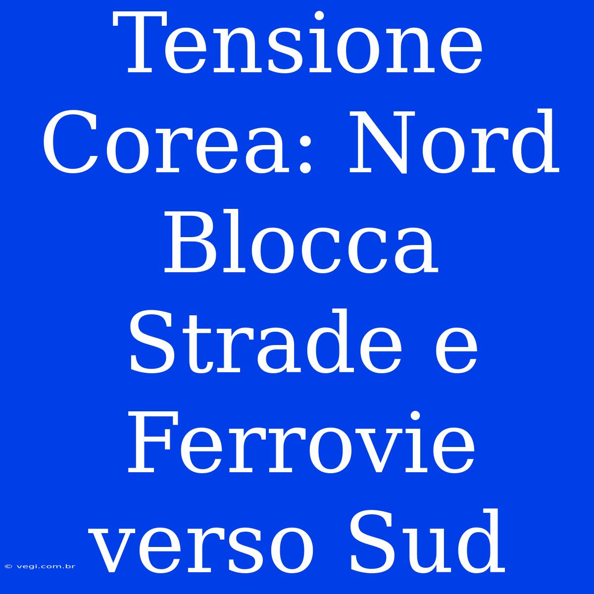 Tensione Corea: Nord Blocca Strade E Ferrovie Verso Sud