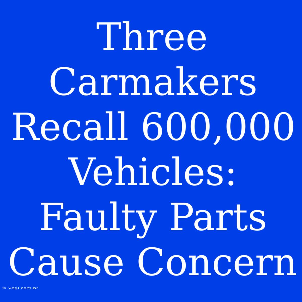 Three Carmakers Recall 600,000 Vehicles: Faulty Parts Cause Concern 