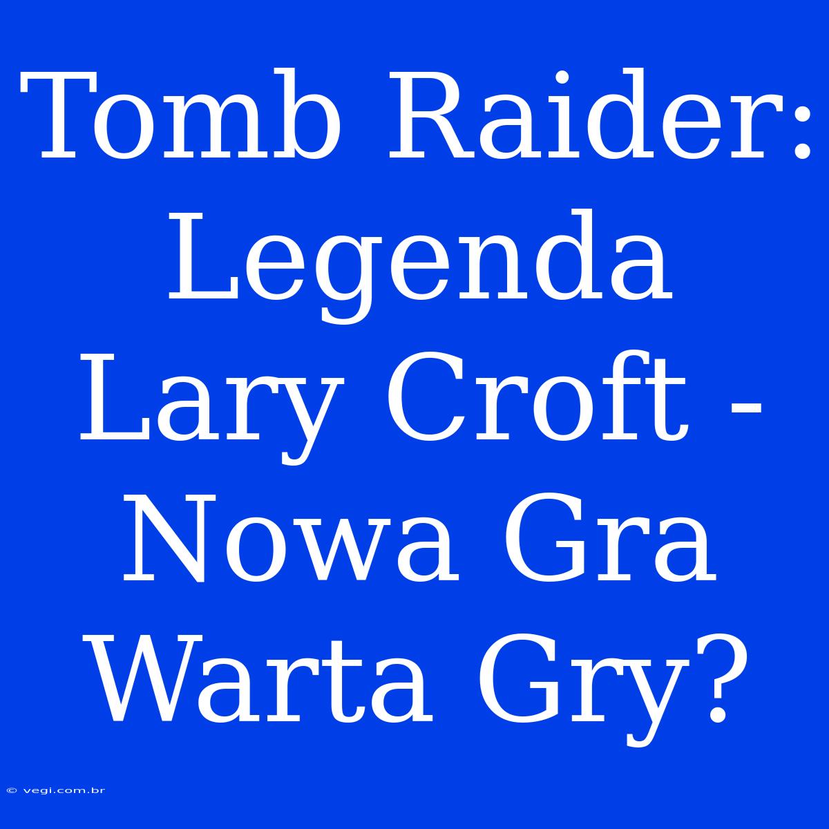 Tomb Raider: Legenda Lary Croft - Nowa Gra Warta Gry?