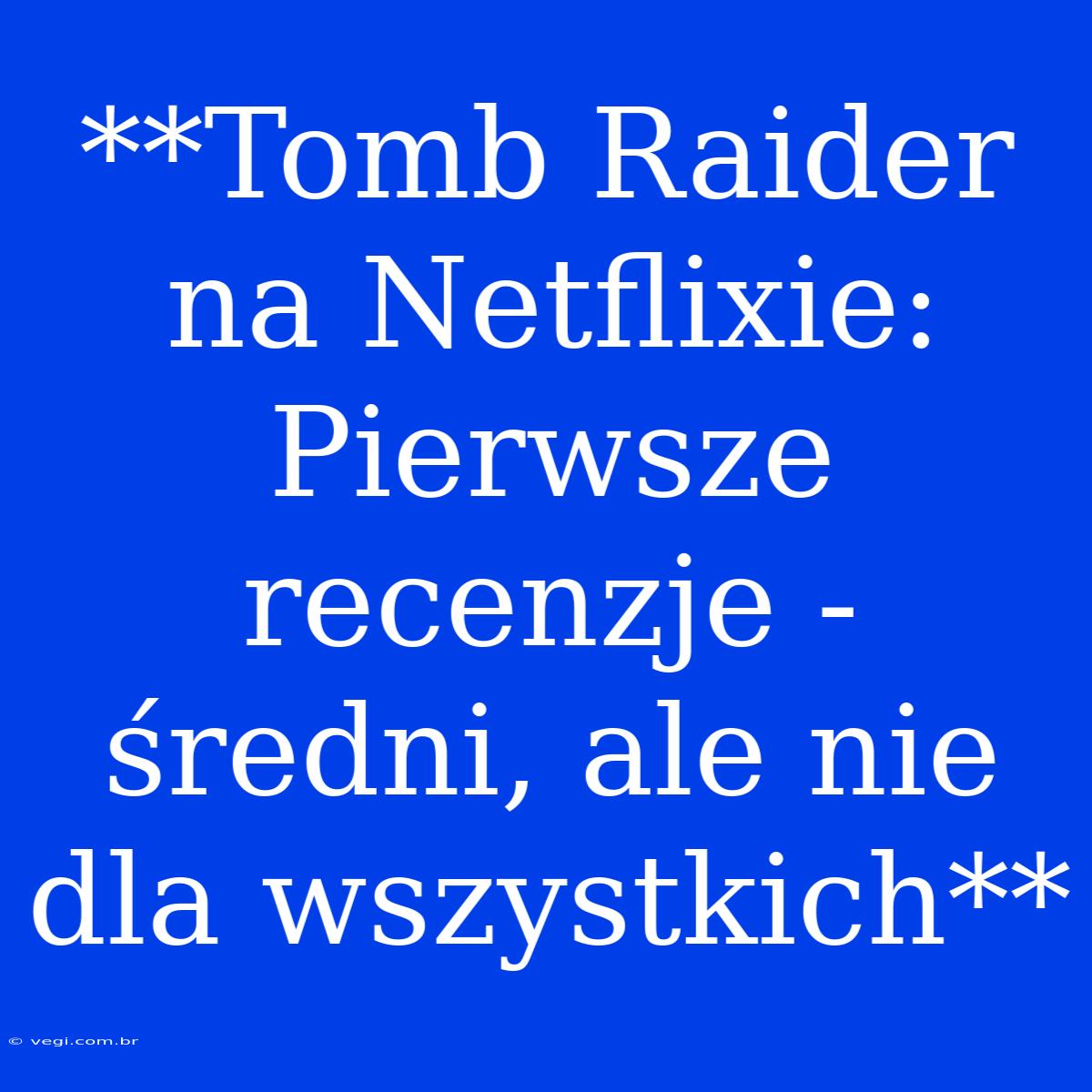 **Tomb Raider Na Netflixie: Pierwsze Recenzje - Średni, Ale Nie Dla Wszystkich** 