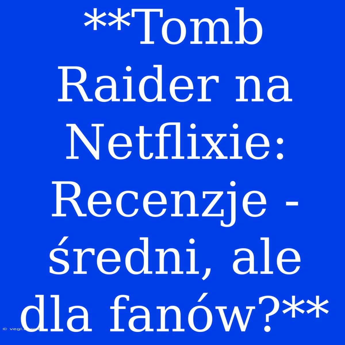 **Tomb Raider Na Netflixie: Recenzje - Średni, Ale Dla Fanów?**