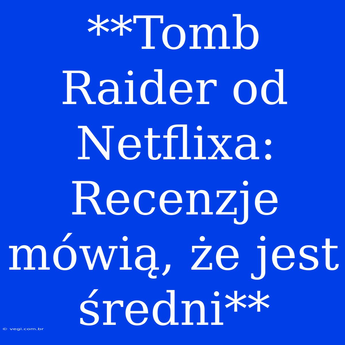 **Tomb Raider Od Netflixa: Recenzje Mówią, Że Jest Średni**