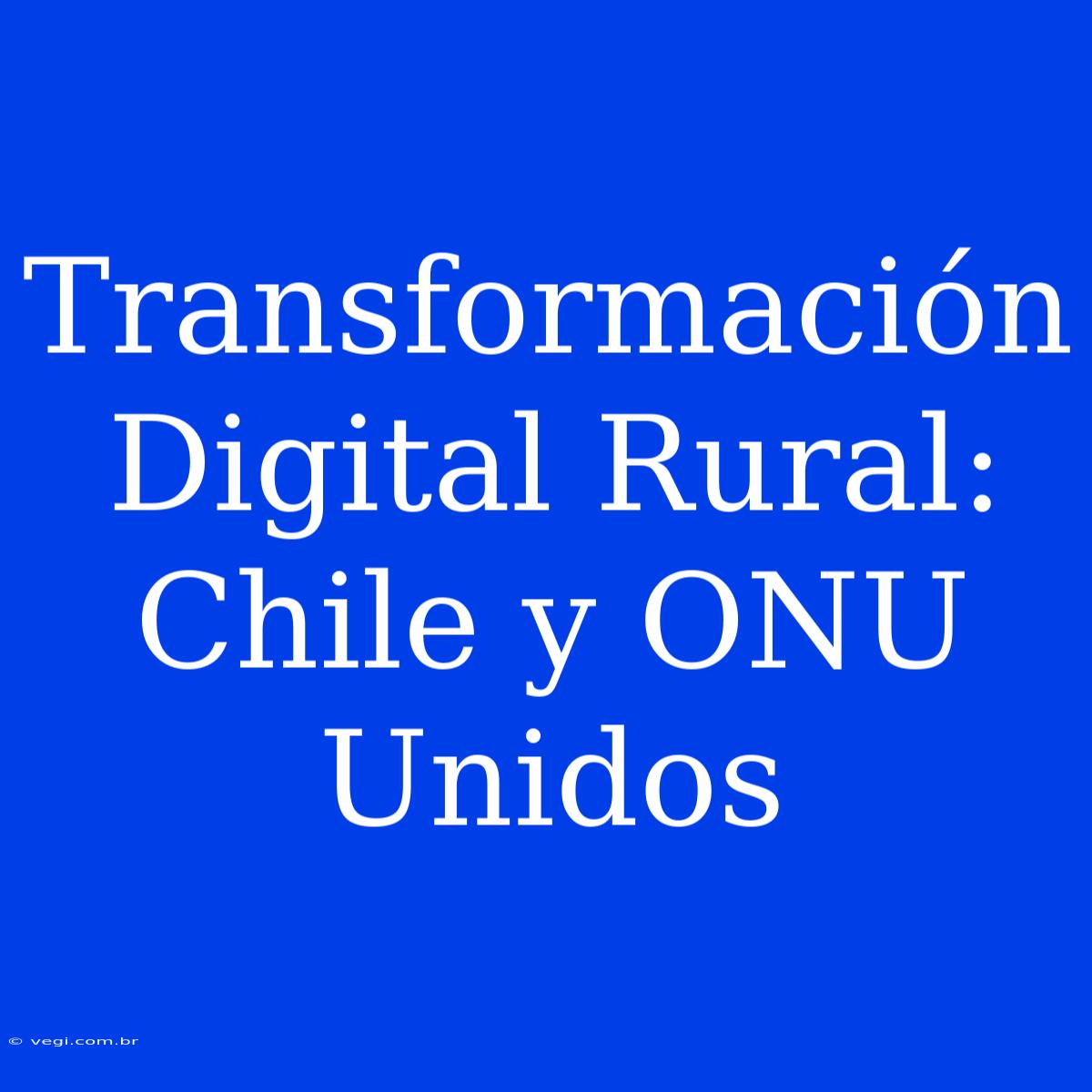 Transformación Digital Rural: Chile Y ONU Unidos