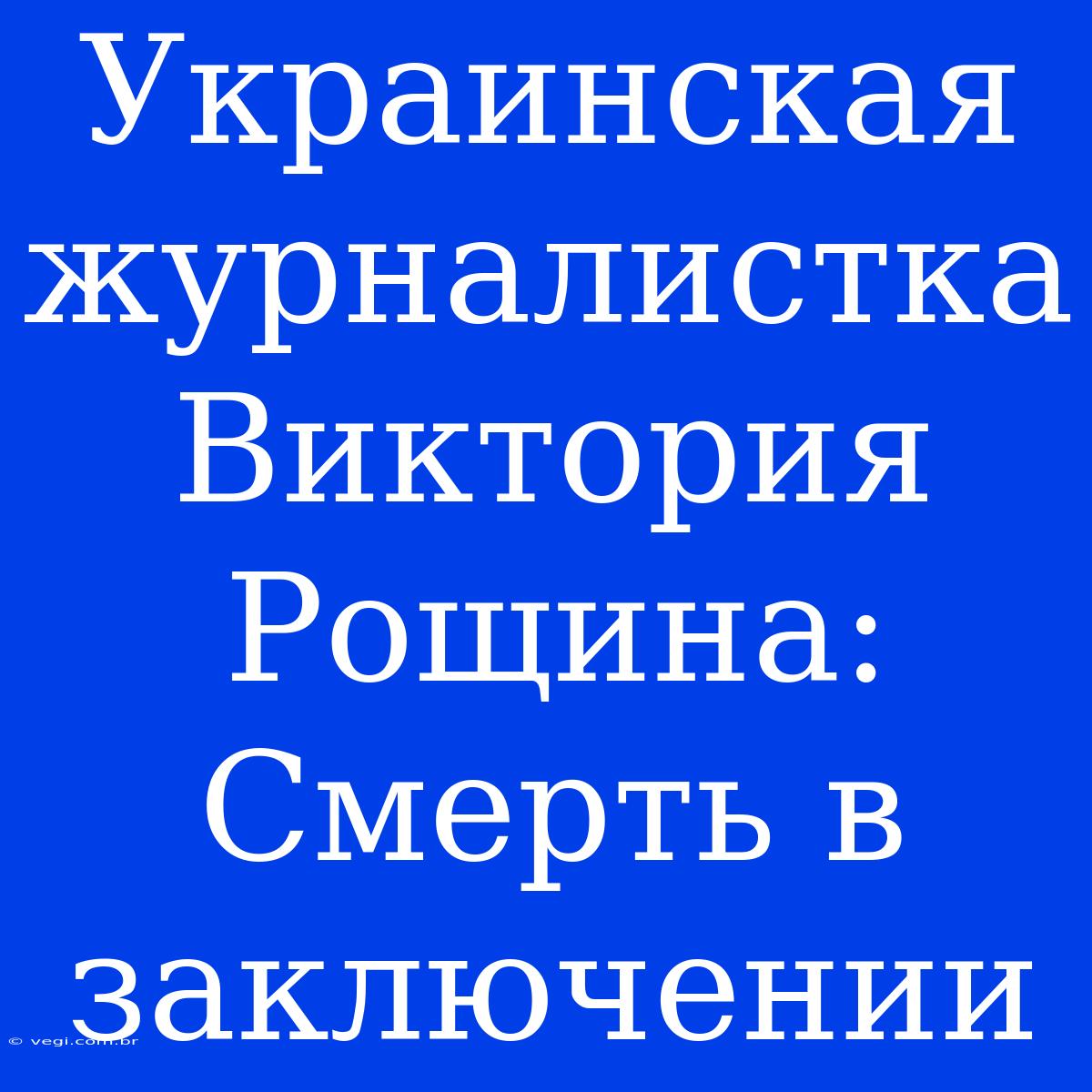 Украинская Журналистка Виктория Рощина: Смерть В Заключении