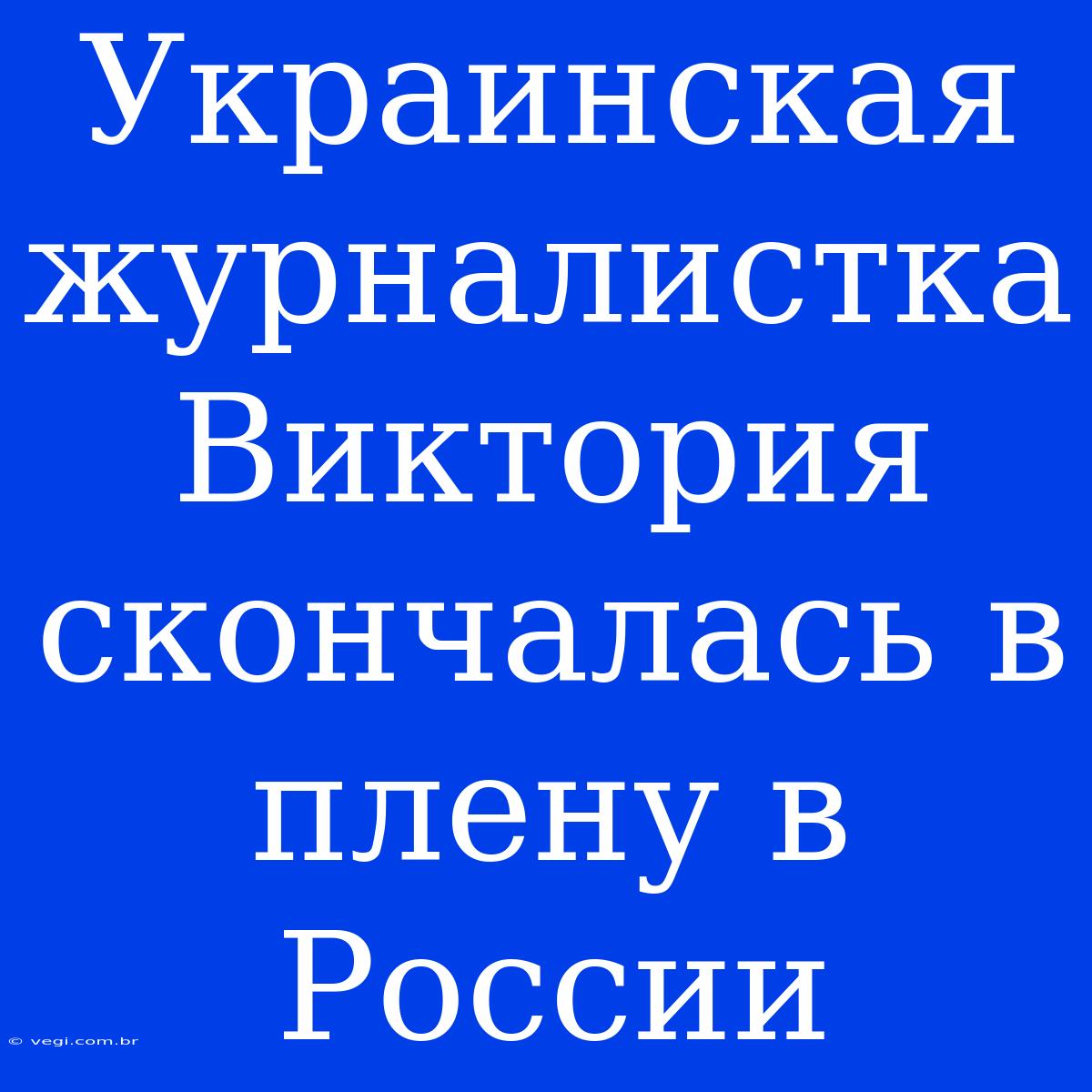 Украинская Журналистка Виктория Скончалась В Плену В России