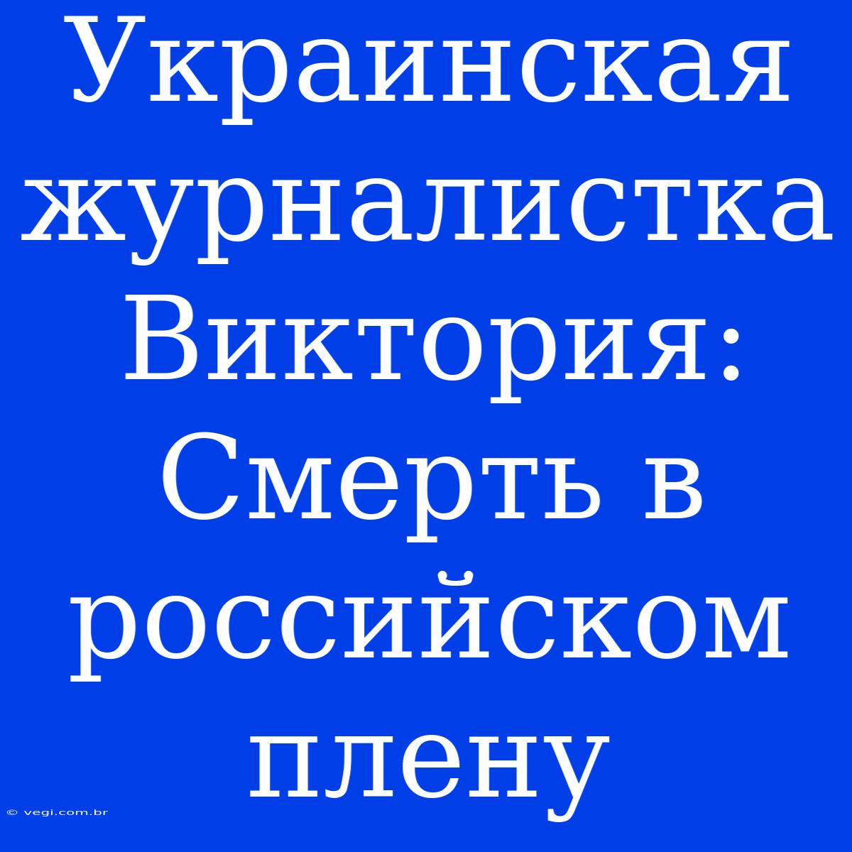 Украинская Журналистка Виктория: Смерть В Российском Плену 