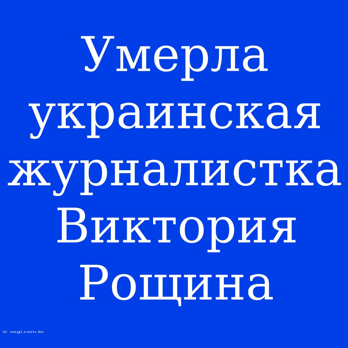 Умерла Украинская Журналистка Виктория Рощина