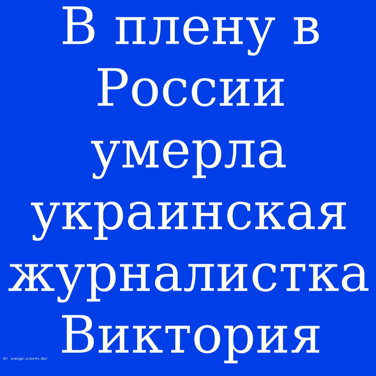 В Плену В России Умерла Украинская Журналистка Виктория