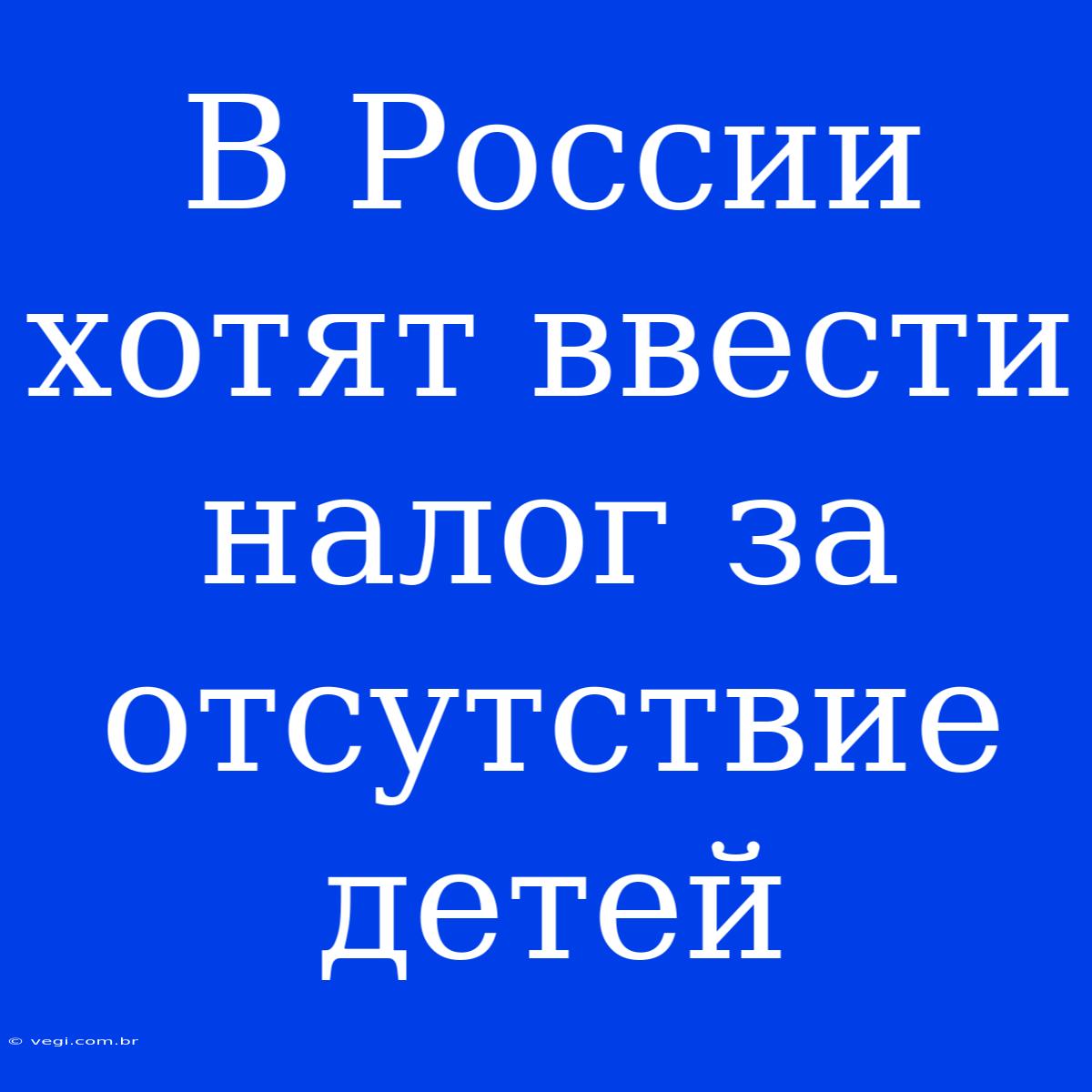 В России Хотят Ввести Налог За Отсутствие Детей