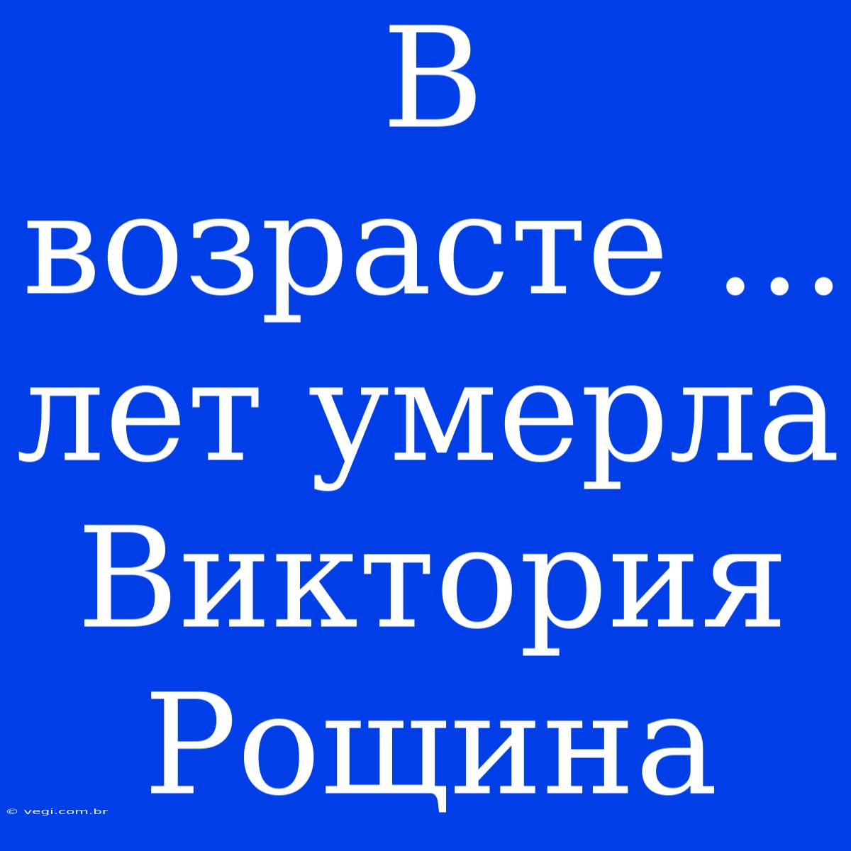 В Возрасте ... Лет Умерла Виктория Рощина