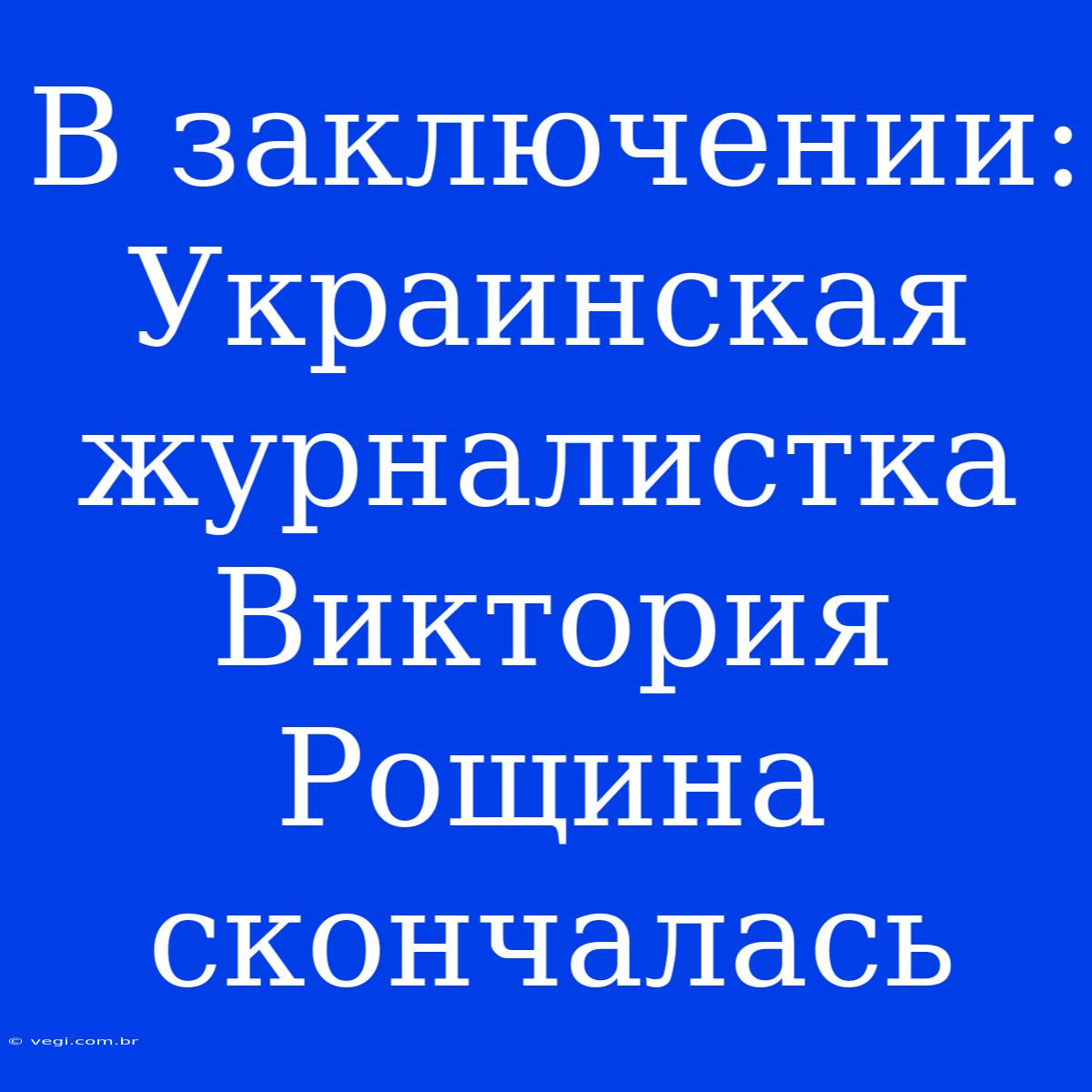 В Заключении: Украинская Журналистка Виктория Рощина Скончалась