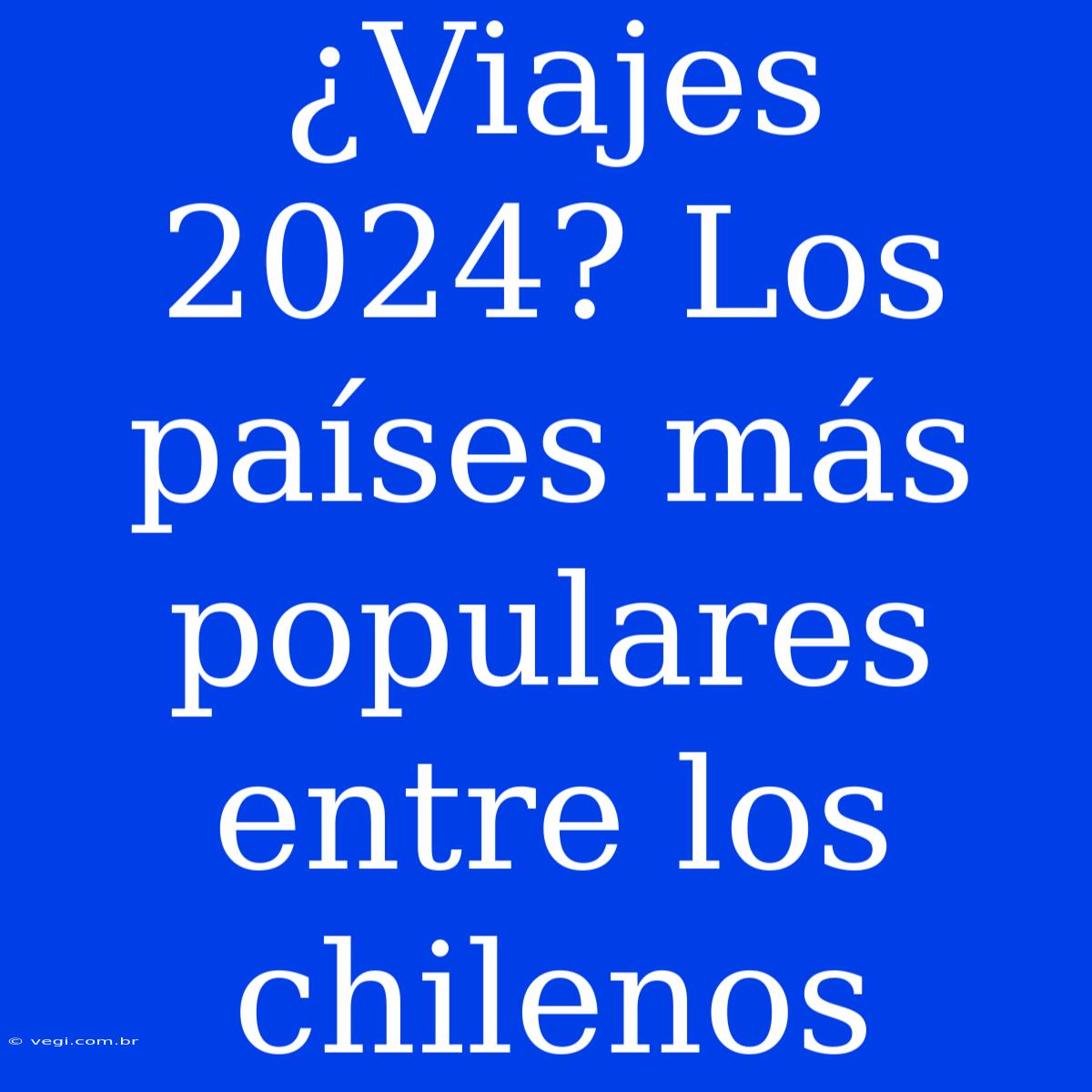 ¿Viajes 2024? Los Países Más Populares Entre Los Chilenos