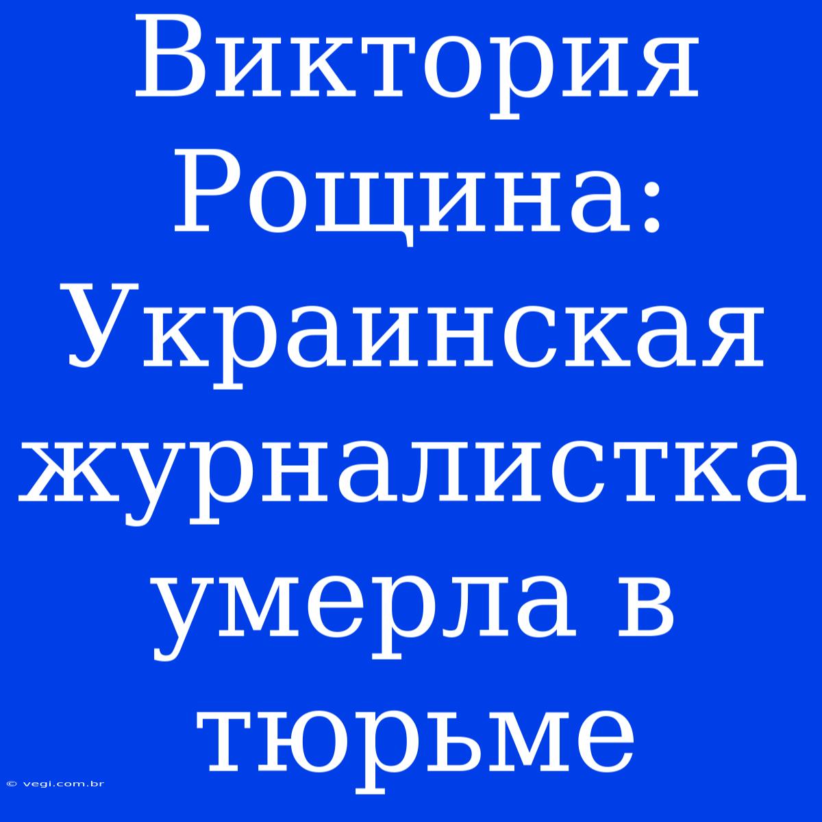 Виктория Рощина: Украинская Журналистка Умерла В Тюрьме