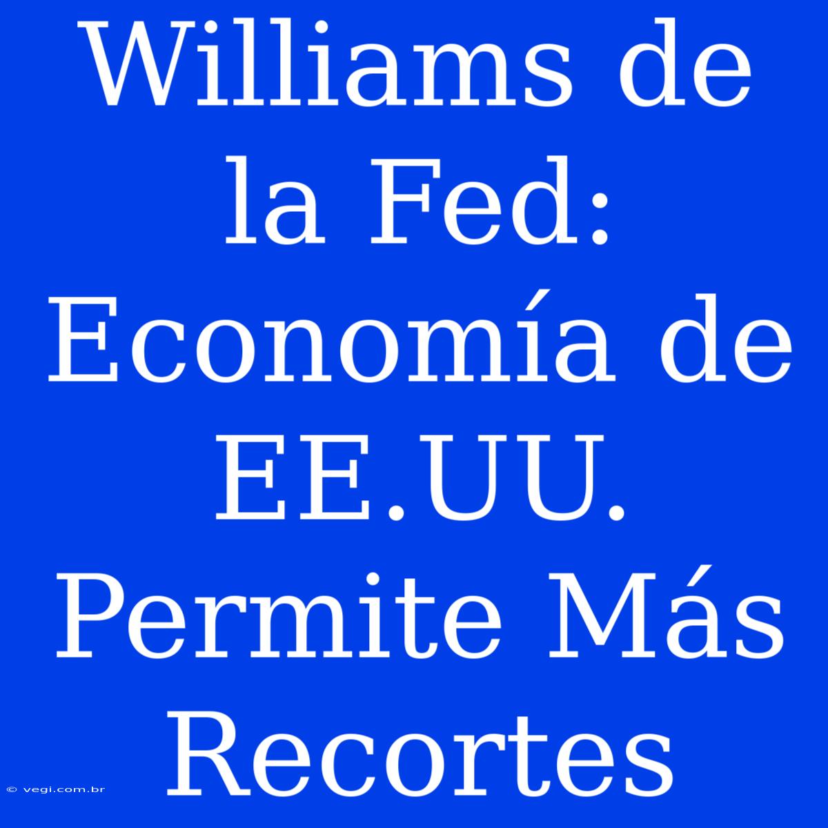 Williams De La Fed: Economía De EE.UU. Permite Más Recortes