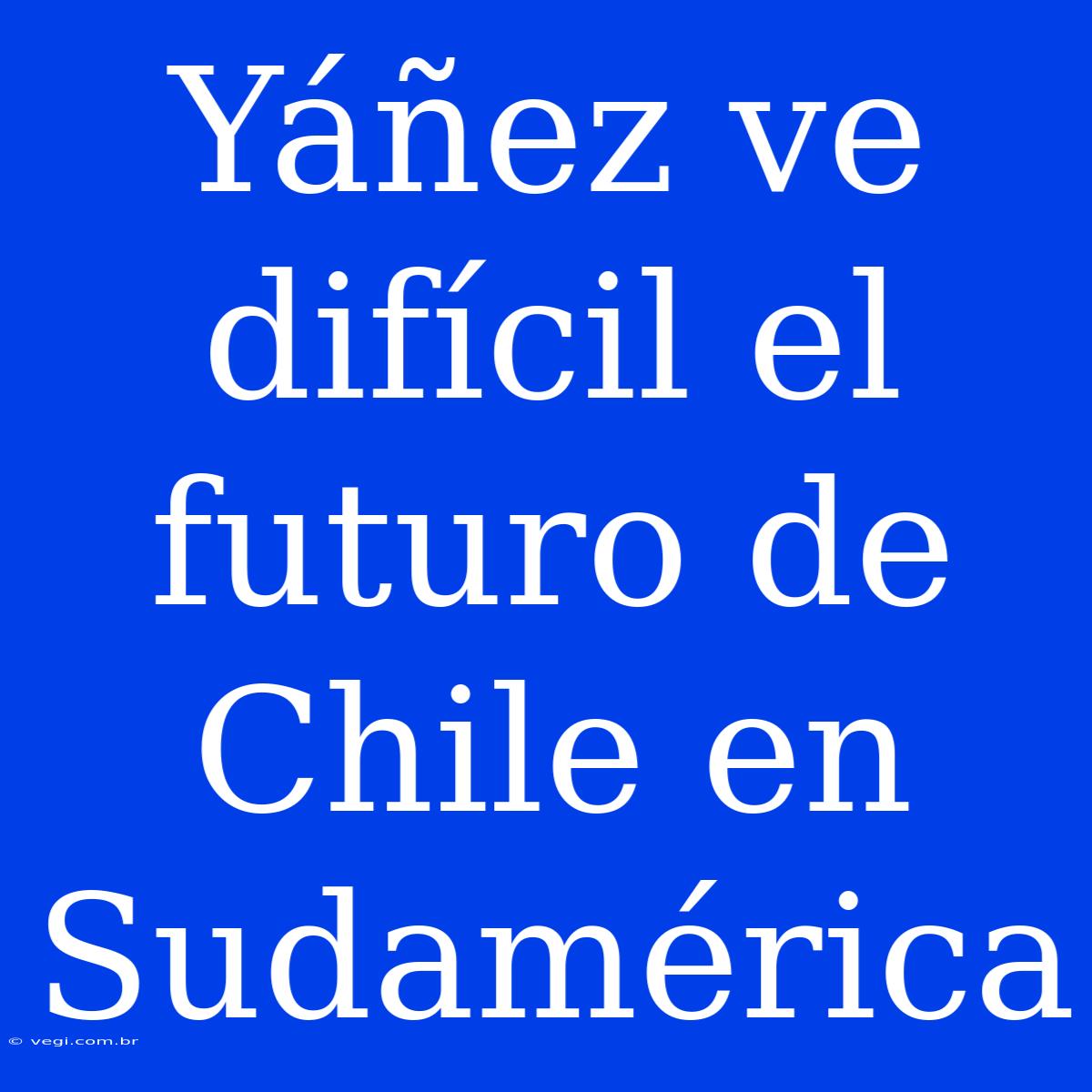 Yáñez Ve Difícil El Futuro De Chile En Sudamérica