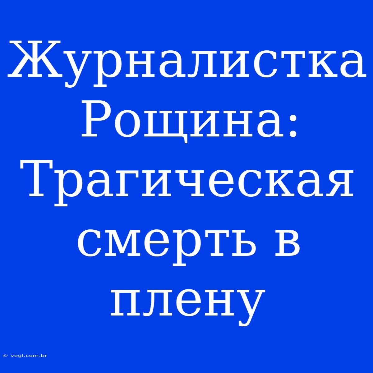 Журналистка Рощина: Трагическая Смерть В Плену