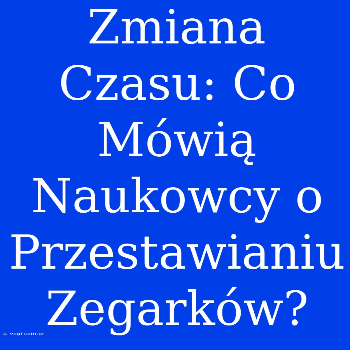 Zmiana Czasu: Co Mówią Naukowcy O Przestawianiu Zegarków?