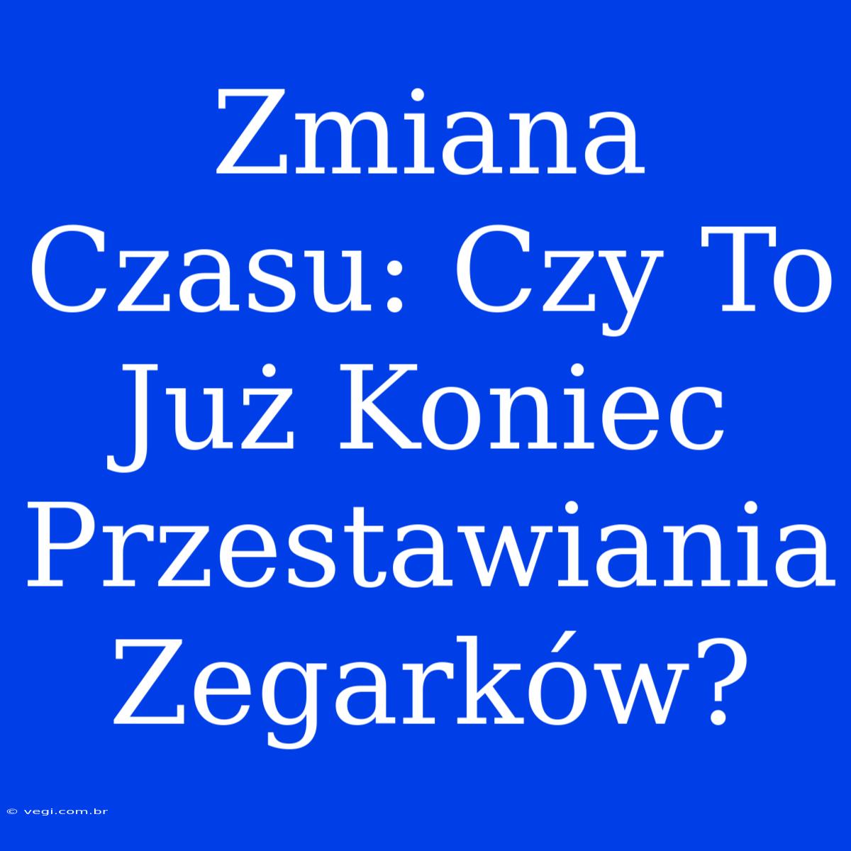 Zmiana Czasu: Czy To Już Koniec Przestawiania Zegarków?